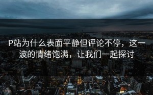 P站为什么表面平静但评论不停，这一波的情绪饱满，让我们一起探讨