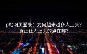 p站网页登录：为何越来越多人上头？真正让人上头的点在哪？