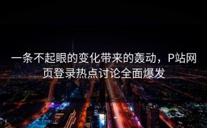 一条不起眼的变化带来的轰动，P站网页登录热点讨论全面爆发