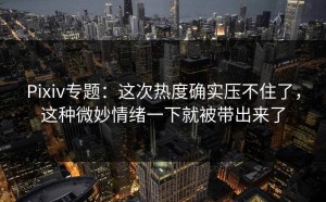 Pixiv专题：这次热度确实压不住了，这种微妙情绪一下就被带出来了