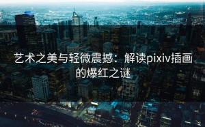 艺术之美与轻微震撼：解读pixiv插画的爆红之谜