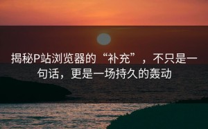 揭秘P站浏览器的“补充”，不只是一句话，更是一场持久的轰动