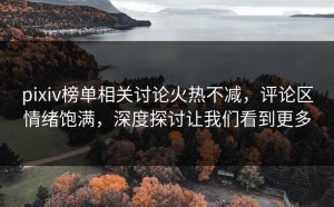 pixiv榜单相关讨论火热不减，评论区情绪饱满，深度探讨让我们看到更多