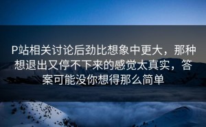 P站相关讨论后劲比想象中更大，那种想退出又停不下来的感觉太真实，答案可能没你想得那么简单