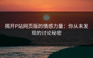 揭开P站网页版的情感力量：你从未发现的讨论秘密