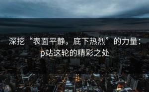 深挖“表面平静，底下热烈”的力量：p站这轮的精彩之处