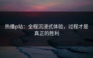 热播p站：全程沉浸式体验，过程才是真正的胜利
