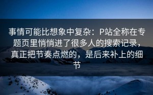 事情可能比想象中复杂：P站全称在专题页里悄悄进了很多人的搜索记录，真正把节奏点燃的，是后来补上的细节