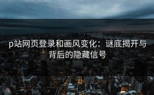 p站网页登录和画风变化：谜底揭开与背后的隐藏信号