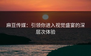 麻豆传媒：引领你进入视觉盛宴的深层次体验