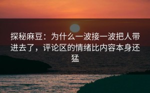 探秘麻豆：为什么一波接一波把人带进去了，评论区的情绪比内容本身还猛