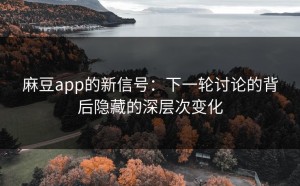 麻豆app的新信号：下一轮讨论的背后隐藏的深层次变化