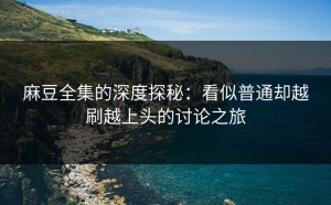 麻豆全集的深度探秘：看似普通却越刷越上头的讨论之旅