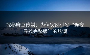 探秘麻豆传媒：为何突然引发“连夜寻找完整版”的热潮