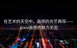 在艺术的天空中，画师的光芒再现——pixiv画师的魅力无穷