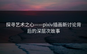 探寻艺术之心——pixiv插画新讨论背后的深层次故事