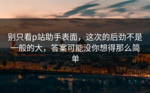 别只看p站助手表面，这次的后劲不是一般的大，答案可能没你想得那么简单