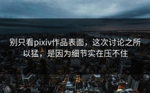 别只看pixiv作品表面，这次讨论之所以猛，是因为细节实在压不住