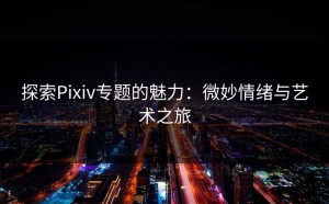 探索Pixiv专题的魅力：微妙情绪与艺术之旅