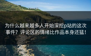 为什么越来越多人开始深挖p站的这次事件？评论区的情绪比作品本身还猛！
