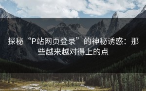 探秘“P站网页登录”的神秘诱惑：那些越来越对得上的点