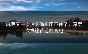 麻豆又一次热度确实压不住了，深层次揭秘背后的真相