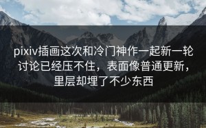pixiv插画这次和冷门神作一起新一轮讨论已经压不住，表面像普通更新，里层却埋了不少东西
