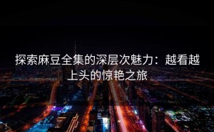 探索麻豆全集的深层次魅力：越看越上头的惊艳之旅