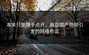 本来只是随手点开，麻豆国产视频引发的网络热议