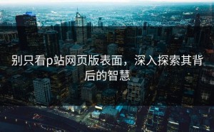 别只看p站网页版表面，深入探索其背后的智慧
