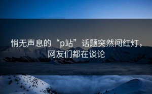 悄无声息的“p站”话题突然闯红灯，网友们都在谈论