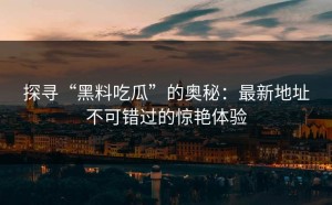 探寻“黑料吃瓜”的奥秘：最新地址不可错过的惊艳体验