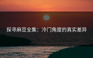 探寻麻豆全集：冷门角度的真实差异