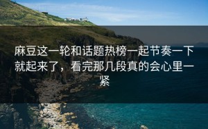 麻豆这一轮和话题热榜一起节奏一下就起来了，看完那几段真的会心里一紧