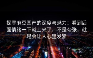 探寻麻豆国产的深度与魅力：看到后面情绪一下就上来了，不是夸张，就是会让人心里发紧