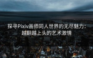 探寻Pixiv画师同人世界的无尽魅力：越翻越上头的艺术激情