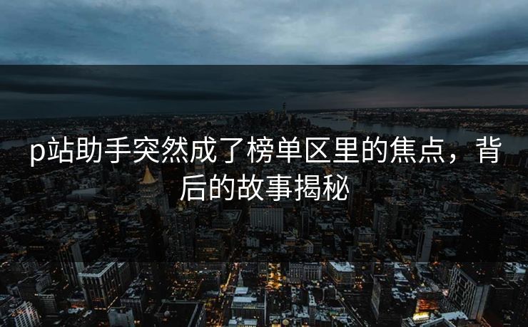 p站助手突然成了榜单区里的焦点，背后的故事揭秘