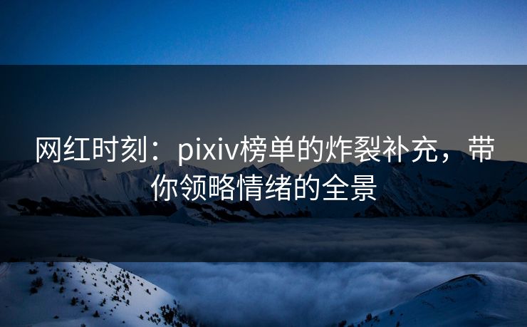 网红时刻：pixiv榜单的炸裂补充，带你领略情绪的全景