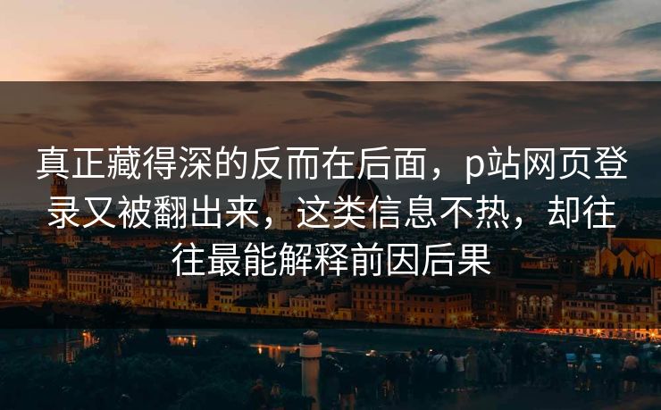 真正藏得深的反而在后面,p站网页登录又被翻出来,这类信息不热,却往往最能解释前因后果 真正藏得深的反而在后面,p站网页登录又被翻出来,这类信息不热,却往往最能解释前因后果