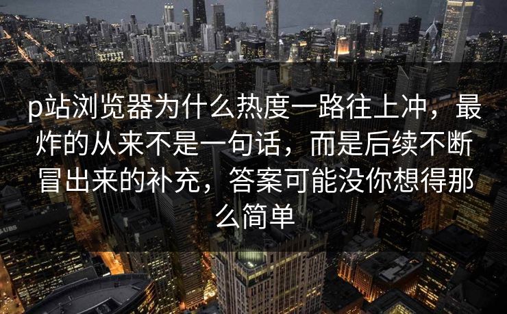 p站浏览器为什么热度一路往上冲，最炸的从来不是一句话，而是后续不断冒出来的补充，答案可能没你想得那么简单
