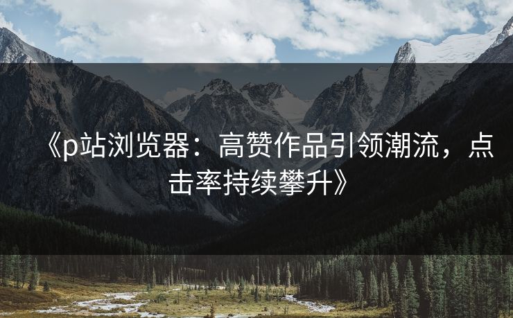 《p站浏览器:高赞作品引领潮流,点击率持续攀升》 《p站浏览器:高赞作品引领潮流,点击率持续攀升》
