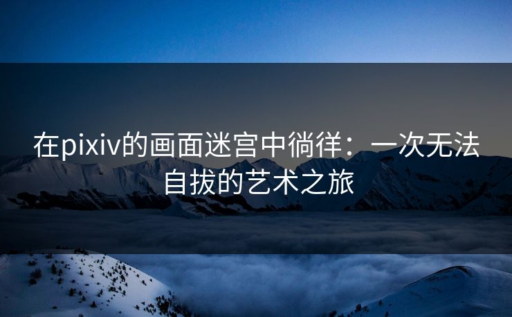 在pixiv的画面迷宫中徜徉：一次无法自拔的艺术之旅