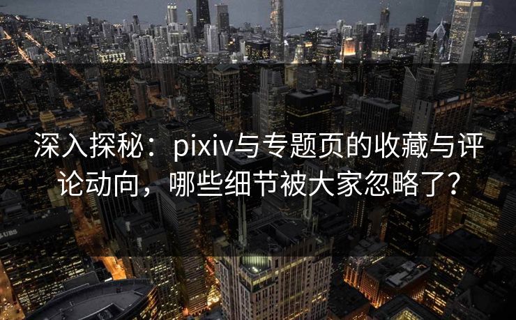 深入探秘：pixiv与专题页的收藏与评论动向，哪些细节被大家忽略了？