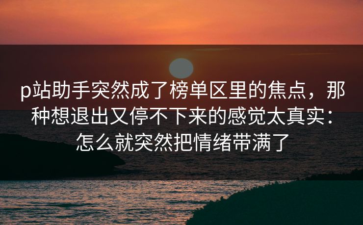 p站助手突然成了榜单区里的焦点，那种想退出又停不下来的感觉太真实：怎么就突然把情绪带满了
