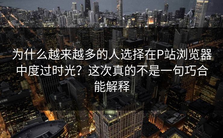 为什么越来越多的人选择在P站浏览器中度过时光？这次真的不是一句巧合能解释