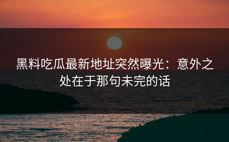 黑料吃瓜最新地址突然曝光：意外之处在于那句未完的话