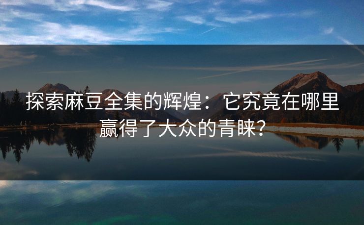 探索麻豆全集的辉煌：它究竟在哪里赢得了大众的青睐？
