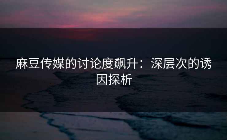 麻豆传媒的讨论度飙升:深层次的诱因探析 麻豆传媒的讨论度飙升:深层次的诱因探析