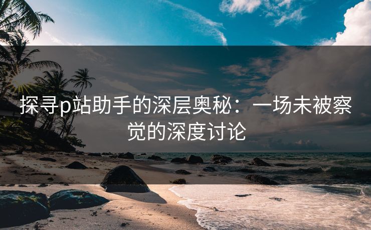 探寻p站助手的深层奥秘：一场未被察觉的深度讨论