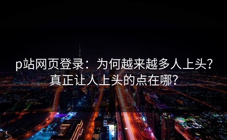 p站网页登录：为何越来越多人上头？真正让人上头的点在哪？